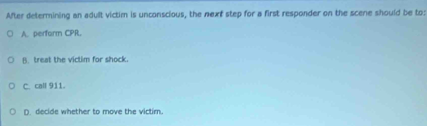 After determining an adult victim is unconscious, the next step for a first responder on the scene should be to:
A. perfarm CPR.
B. treat the victim for shock.
C. call 911.
D. decide whether to move the victim.