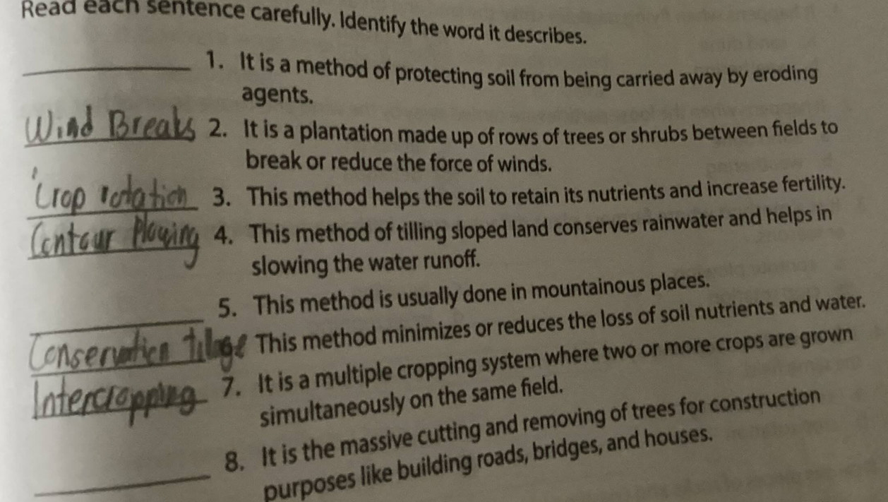 Read each sentence carefully. Identify the word it describes. 
_1. It is a method of protecting soil from being carried away by eroding 
agents. 
_2. It is a plantation made up of rows of trees or shrubs between fields to 
break or reduce the force of winds. 
_ 
3. This method helps the soil to retain its nutrients and increase fertility. 
_ 
4. This method of tilling sloped land conserves rainwater and helps in 
slowing the water runoff. 
5. This method is usually done in mountainous places. 
_This method minimizes or reduces the loss of soil nutrients and water. 
_7. It is a multiple cropping system where two or more crops are grown 
simultaneously on the same field. 
_8. It is the massive cutting and removing of trees for construction 
_purposes like building roads, bridges, and houses.