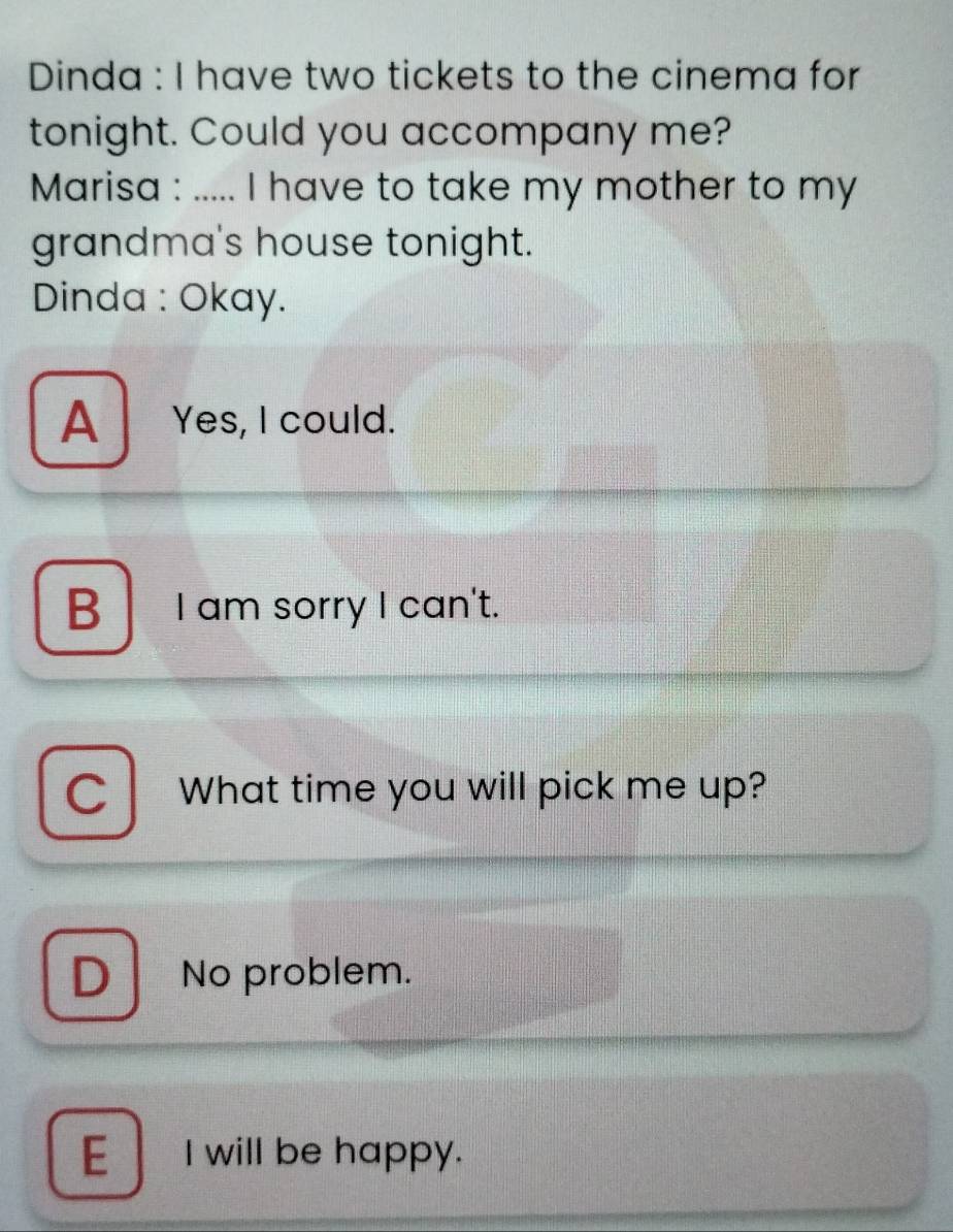 Dinda : I have two tickets to the cinema for
tonight. Could you accompany me?
Marisa : ..... I have to take my mother to my
grandma's house tonight.
Dinda : Okay.
A Yes, I could.
B I am sorry I can't.
C What time you will pick me up?
D No problem.
E I will be happy.