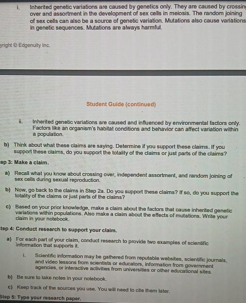 Inherited genetic variations are caused by genetics only. They are caused by crossin 
over and assortment in the development of sex cells in meiosis. The random joining 
of sex cells can also be a source of genetic variation. Mutations also cause variations 
in genetic sequences. Mutations are always harmful. 
yright O Edgenuity Inc. 
Student Guide (continued) 
ii. Inherited genetic variations are caused and influenced by environmental factors only. 
Factors like an organism's habitat conditions and behavior can affect variation within 
a population. 
b) Think about what these claims are saying. Determine if you support these claims. If you 
support these claims, do you support the totality of the claims or just parts of the claims? 
ep 3: Make a claim. 
a) Recall what you know about crossing over, independent assortment, and random joining of 
sex cells during sexual reproduction. 
b) Now, go back to the claims in Step 2a. Do you support these claims? If so, do you support the 
totality of the claims or just parts of the claims? 
c) Based on your prior knowledge, make a claim about the factors that cause inherited genetic 
variations within populations. Also make a claim about the effects of mutations. Write your 
claim in your notebook. 
tep 4: Conduct research to support your claim. 
a) For each part of your claim, conduct research to provide two examples of scientific 
information that supports it 
i. Scientific information may be gathered from reputable websites, scientific journals, 
and video lessons from scientists or educators, information from government 
agencies, or interactive activities from universities or other educational sites. 
b) Be sure to take notes in your notebook. 
c) Keep track of the sources you use. You will need to cite them later. 
Step 5 : Type your research paper.