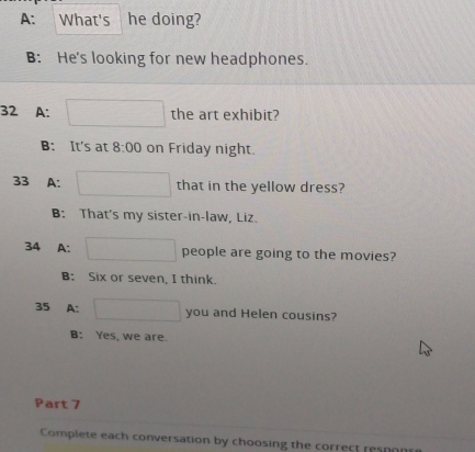 A: What's he doing?
B: He's looking for new headphones.
32 A: the art exhibit?
B: It's at 8:00 on Friday night.
33 A: that in the yellow dress?
B: That's my sister-in-law, Liz.
34 A: people are going to the movies?
B: Six or seven, I think.
35 A: you and Helen cousins?
B: Yes, we are.
Part 7
Complete each conversation by choosing the correct resn