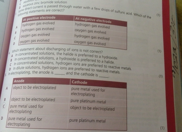 aque o u
D aqueous zinc bromide solution
Some direct current is passed through water with a few drops of sulfurihich of the (1)
g statements are correct?
ect?(1)
A In concentrated solutions, the halide is preferred to a hydroxide.
B In concentrated solutions, a hydroxide is preferred to a halide
C In concentrated solutions, hydrogen ions are preferred to reactive metals.
D In dilute solutions, hydrogen ions are preferred to reactive metals
In electroplating, the anode is _and the cathode i
(1)
D
(1)