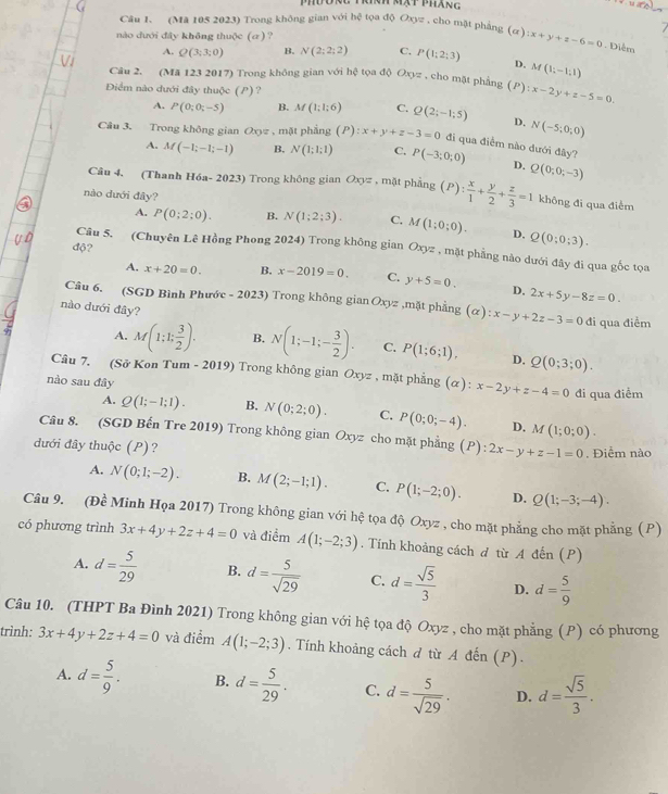 mạt pháng
Câu 1. (Mã 105 2023) Trong không gian với hệ tọa độ Oxyz , cho mặt phảng
nào dưới đây không thuộc (σ)? (a):x+y+z-6=0. Điễm
A. Q(3;3;0) B. N(2;2;2) C. P(1;2;3) D. M(1;-1;1)
Câu 2. (Mã 123 2017) Trong không gian với hhat c tọa độ Oxyz , cho mặt phẳng (P) :x-2y+z-5=0.
Điểm nào dưới đây thuộc (P)?
A. P(0;0;-5) B. M(1;1;6) C. Q(2;-1;5) D. N(-5;0;0)
Câu 3. Trong không gian 1 20y2 , mặt phẳng (P):x+y+z-3=0 đi qua điểm nào dưới đây?
A. M(-1;-1;-1) B, N(1;1;1) C. P(-3;0;0) D. Q(0;0;-3)
Câu 4. (Thanh Hóa- 2023) Trong không gian Oxyz , mặt phầng (P): x/1 + y/2 + z/3 =1 không đi qua điểm
nào dưới đây?
A. P(0;2;0). B. N(1;2;3). C. M(1;0;0). D. Q(0;0;3).
độ?
Câu 5. (Chuyên Lê Hồng Phong 2024) Trong không gian Oxyz , mặt phẳng nào dưới đây đi qua gốc tọa
A. x+20=0. B. x-2019=0. C. y+5=0. D. 2x+5y-8z=0.
Câu 6. (SGD Bình Phước - 2023) Trong không gian Oxy z ,mặt phầng (alpha ):x-y+2z-3=0 đi qua điểm
nào dưới đây?
A. M(1;1; 3/2 ). B. N(1;-1;- 3/2 ). C. P(1;6;1), D. Q(0;3;0).
Câu 7. (Sở Kon Tum - 2019) Trong không gian Oxyz , mặt phẳng (α): x-2y+z-4=0 đi qua điểm
nào sau đây
A. Q(1;-1;1). B. N(0;2;0). C. P(0;0;-4). D. M(1;0;0).
Câu 8. (SGD Bến Tre 2019) Trong không gian Oxyz cho mặt phẳng (P):2x-y+z-1=0
đưới đây thuộc (P)? . Điểm nào
A. N(0;1;-2). B. M(2;-1;1). C. P(1;-2;0). D. Q(1;-3;-4).
Câu 9. (Đề Minh Họa 2017) Trong không gian với hệ tọa độ Oxyz , cho mặt phẳng cho mặt phẳng (P)
có phương trình 3x+4y+2z+4=0 và điểm A(1;-2;3). Tính khoảng cách đ từ A đến (P)
A. d= 5/29  B. d= 5/sqrt(29)  C. d= sqrt(5)/3  D. d= 5/9 
Câu 10. (THPT Ba Đình 2021) Trong không gian với hệ tọa độ Oxyz , cho mặt phẳng (P) có phương
trình: 3x+4y+2z+4=0 và điểm A(1;-2;3). Tính khoảng cách d từ A đến (P).
A. d= 5/9 . B. d= 5/29 . C. d= 5/sqrt(29) . D. d= sqrt(5)/3 .