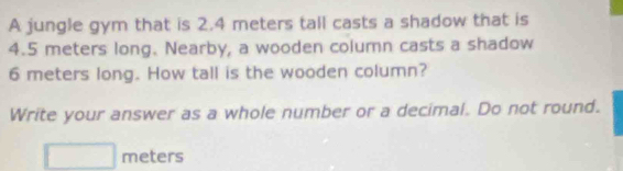 A jungle gym that is 2.4 meters tall casts a shadow that is
4.5 meters long. Nearby, a wooden column casts a shadow
6 meters long. How tall is the wooden column? 
Write your answer as a whole number or a decimal. Do not round.
meters