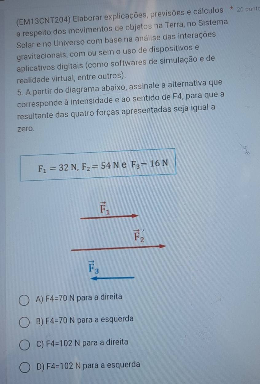 (EM13CNT204) Elaborar explicações, previsões e cálculos * 20 ponto
a respeito dos movimentos de objetos na Terra, no Sistema
Solar e no Universo com base na análise das interações
gravitacionais, com ou sem o uso de dispositivos e
aplicativos digitais (como softwares de simulação e de
realidade virtual, entre outros).
5. A partir do diagrama abaixo, assinale a alternativa que
corresponde à intensidade e ao sentido de F4, para que a
resultante das quatro forças apresentadas seja igual a
zero.
F_1=32N, F_2=54N e F_3=16N
vector F_1
vector F_2
vector F_3
A) F4=70N para a direita
B) F4=70N para a esquerda
C) F4=102N para a direita
D) F4=102N para a esquerda