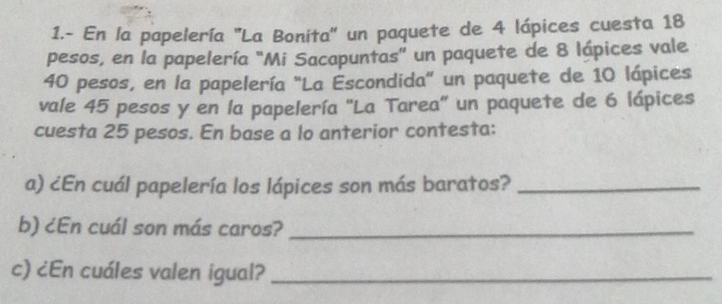 1.- En la papelería ''La Bonita'' un paquete de 4 lápices cuesta 18
pesos, en la papelería "Mi Sacapuntas" un paquete de 8 lápices vale
40 pesos, en la papelería "La Escondida" un paquete de 10 lápices 
vale 45 pesos y en la papelería "La Tarea" un paquete de 6 lápices 
cuesta 25 pesos. En base a lo anterior contesta: 
a) ¿En cuál papelería los lápices son más baratos?_ 
b) ¿En cuál son más caros?_ 
c) ¿En cuáles valen igual?_