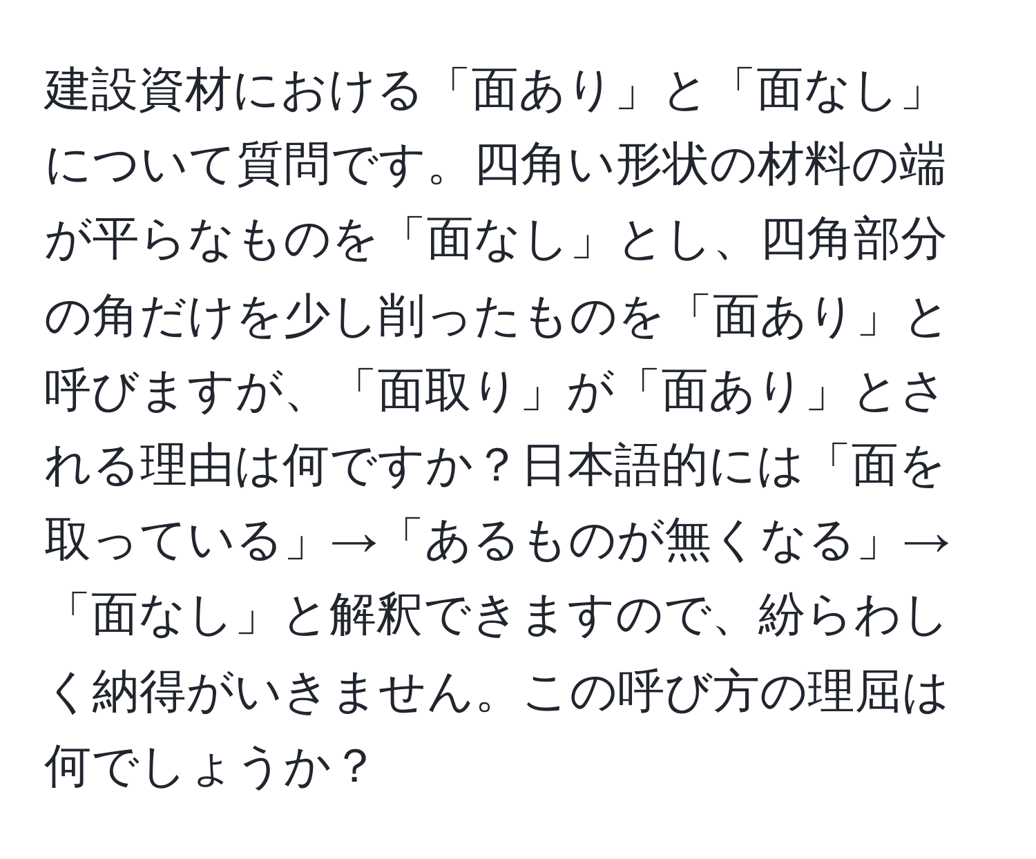 建設資材における「面あり」と「面なし」について質問です。四角い形状の材料の端が平らなものを「面なし」とし、四角部分の角だけを少し削ったものを「面あり」と呼びますが、「面取り」が「面あり」とされる理由は何ですか？日本語的には「面を取っている」→「あるものが無くなる」→「面なし」と解釈できますので、紛らわしく納得がいきません。この呼び方の理屈は何でしょうか？