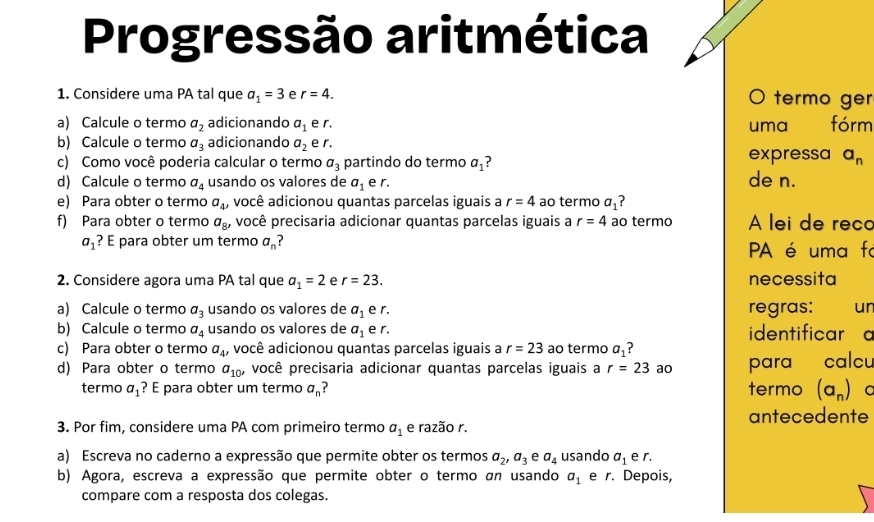 Progressão aritmética
1. Considere uma PA tal que a_1=3 e r=4. O termo ger
a) Calcule o termo a_2 adicionando a_1 e r. uma fórm
b) Calcule o termo a_3 adicionando a_2 e r.
c) Como você poderia calcular o termo a_3 partindo do termo a_1 ? expressa a_n
d) Calcule o termo a_4 usando os valores de a_1 e r. de n.
e) Para obter o termo a_4, você adicionou quantas parcelas iguais a r=4 ao termo a_1
f) Para obter o termo a_8' você precisaria adicionar quantas parcelas iguais a r=4 ao termo A lei de reco
a_1 ? E para obter um termo a_n PA é uma fo
2. Considere agora uma PA tal que a_1=2 r=23. necessita
a) Calcule o termo a_3 usando os valores de a_1 e r. regras: ur
b) Calcule o termo a_4 usando os valores de a_1 e r. identificar a
c) Para obter o termo a_4 , você adicionou quantas parcelas iguais a r=23 ao termo a_1
d) Para obter o termo a_10' você precisaria adicionar quantas parcelas iguais a r=23 ao para calcu
termo a_1 ? E para obter um termo a_n termo (a_n) a
3. Por fim, considere uma PA com primeiro termo a_1 e razão r. antecedente
a) Escreva no caderno a expressão que permite obter os termos a_2,a_3 e a_4 usando a_1 e r.
b) Agora, escreva a expressão que permite obter o termo an usando a_1 e r. Depois,
compare com a resposta dos colegas.