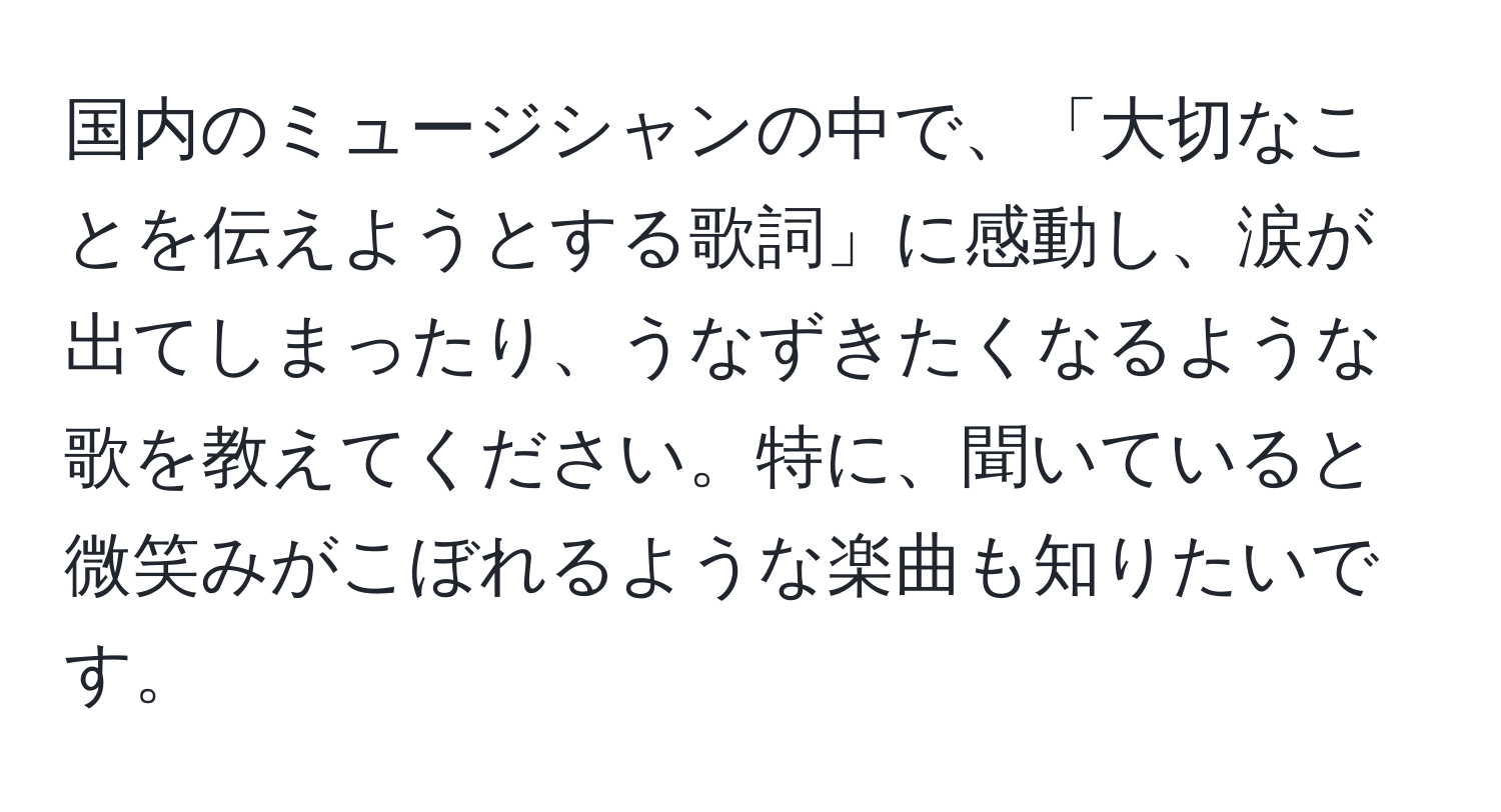 国内のミュージシャンの中で、「大切なことを伝えようとする歌詞」に感動し、涙が出てしまったり、うなずきたくなるような歌を教えてください。特に、聞いていると微笑みがこぼれるような楽曲も知りたいです。