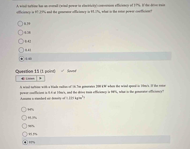 A wind turbine has an overall (wind power to electricity) conversion efficiency of 37%. If the drive train
efficiency is 97.25% and the generator efficiency is 95.1%, what is the rotor power coefficient?
0.39
0.38
0.42
0.41
0.40
Question 11 (1 point) Saved
◀)Listen
A wind turbine with a blade radius of 16.7m generates 200 kW when the wind speed is 10m/s. If the rotor
power coefficient is 0.4 at 10m/s, and the drive train efficiency is 98%, what is the generator efficiency?
Assume a standard air density of 1.225kg/m^3 ?
94%
95.5%
96%
95.5%. 95%