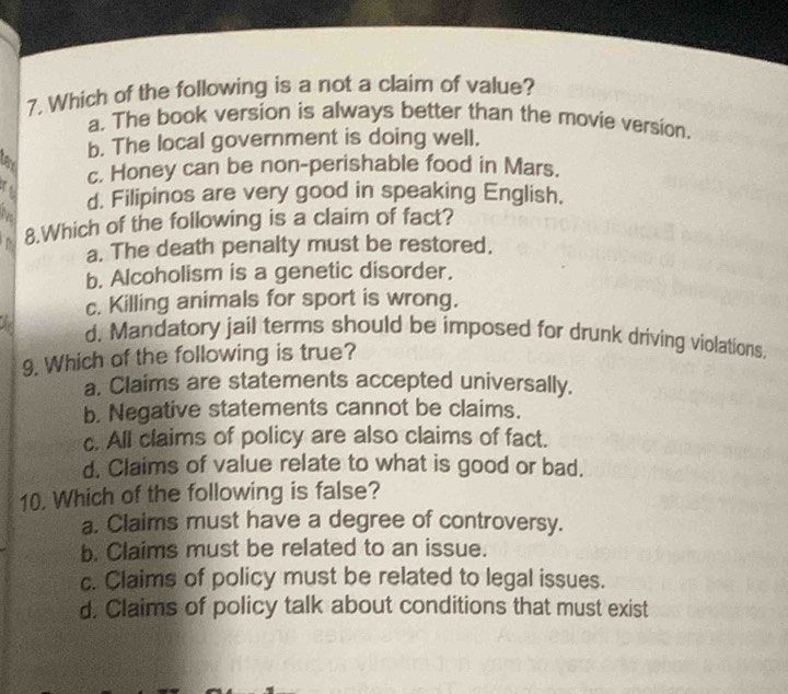 Which of the following is a not a claim of value?
a. The book version is always better than the movie version,
b. The local government is doing well.
lay
c. Honey can be non-perishable food in Mars.
N d. Filipinos are very good in speaking English.
D 8.Which of the following is a claim of fact?
a. The death penalty must be restored.
b. Alcoholism is a genetic disorder.
c. Killing animals for sport is wrong.
d. Mandatory jail terms should be imposed for drunk driving violations.
9. Which of the following is true?
a. Claims are statements accepted universally.
b. Negative statements cannot be claims.
c. All claims of policy are also claims of fact.
d. Claims of value relate to what is good or bad.
10. Which of the following is false?
a. Claims must have a degree of controversy.
b. Claims must be related to an issue.
c. Claims of policy must be related to legal issues.
d. Claims of policy talk about conditions that must exist