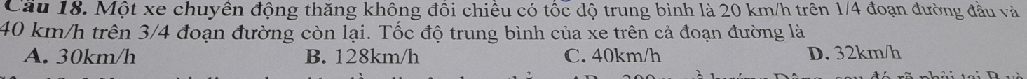 Cầu 18. Một xe chuyên động thăng không đôi chiêu có tốc độ trung bình là 20 km/h trên 1/4 đoạn đường đầu và
40 km/h trên 3/4 đoạn đường còn lại. Tốc độ trung bình của xe trên cả đoạn đường là
A. 30km/h B. 128km/h C. 40km/h D. 32km/h