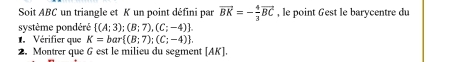 Soit ABC un triangle et K un point défini par vector BK=- 4/3 vector BC , le point Gest le barycentre du 
système pondéré  (A;3);(B;7),(C;-4). 
Vérifier que K=bar (B;7);(C;-4). 
2. Montrer que G est le milieu du segment [ AK ].