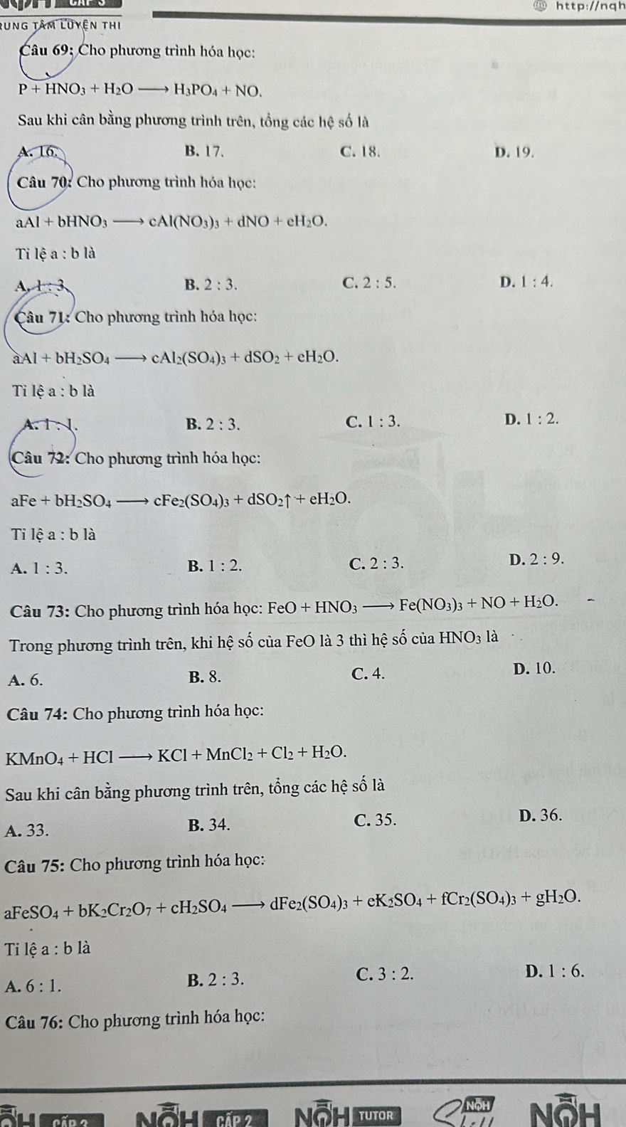 rung tâm luyện thi
Câu 69: Cho phương trình hóa học:
P+HNO_3+H_2Oto H_3PO_4+NO.
Sau khi cân bằng phương trình trên, tổng các hệ số là
A. 16. B. 17. C. 18. D. 19.
Câu 70: Cho phương trình hóa học:
aAl+bHNO_3to cAl(NO_3)_3+dNO+eH_2O.
Ti lhat ea:blhat a
A, x:3 B. 2:3. C. 2:5. D. 1:4.
Câu 71: Cho phương trình hóa học:
aAl+bH_2SO_4to cAl_2(SO_4)_3+dSO_2+eH_2O.
T Ihat ea:blhat a
A TN.
B. 2:3. C. 1:3. D. 1:2.
Câu 72: Cho phương trình hóa học:
aFe+bH_2SO_4to cFe_2(SO_4)_3+dSO_2uparrow +eH_2O.
Tilea:bli
A. 1:3. B. 1:2. C. 2:3.
D. 2:9.
Câu 73: Cho phương trình hóa học: FeO+HNO_3 _  Fe(NO_3)_3+NO+H_2O.
Trong phương trình trên, khi hệ số của FeO là 3 thì hệ số của HNO_3la
A. 6. B. 8. C. 4.
D. 10.
Câu 74: Cho phương trình hóa học:
KMnO_4+HCl- KCl+MnCl_2+Cl_2+H_2O.
Sau khi cân bằng phương trình trên, tổng các hệ số là
A. 33. B. 34.
C. 35. D. 36.
*  Câu 75: Cho phương trình hóa học:
aFeSO_4+bK_2Cr_2O_7+cH_2SO_4to dFe_2(SO_4)_3+eK_2SO_4+fCr_2(SO_4)_3+gH_2O.
Tilea:bli
A. 6:1. B. 2:3. C. 3:2.
D. 1:6.
*  Câu 76: Cho phương trình hóa học:
a
tUTOR
δh