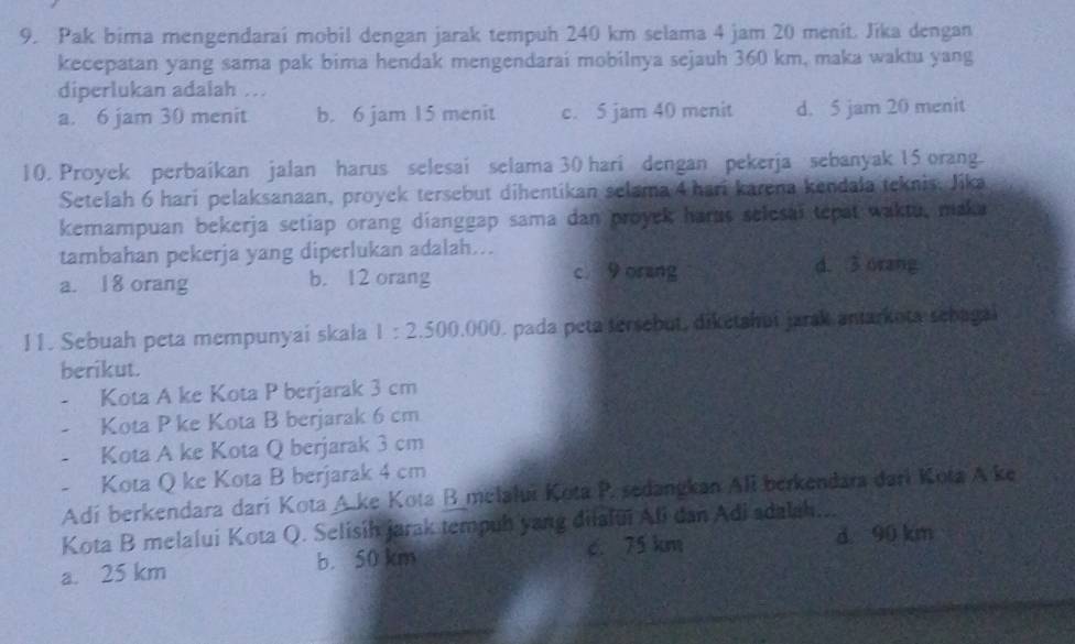 Pak bima mengendarai mobil dengan jarak tempuh 240 km selama 4 jam 20 menit. Jika dengan
kecepatan yang sama pak bima hendak mengendarai mobilnya sejauh 360 km, maka waktu yang
diperlukan adalah ...
a. 6 jam 30 menit b. 6 jam 15 menit c. 5 jam 40 menit d. 5 jam 20 menit
10. Proyek perbaikan jalan harus selesai selama 30 hari dengan pekerja sebanyak 15 orang.
Setelah 6 hari pelaksanaan, proyek tersebut dihentikan selama 4 hari karena kendala teknis, Jika
kemampuan bekerja setiap orang dianggap sama dan proyek harus selesai tepat waktu, maka
tambahan pekerja yang diperlukan adalah...
a. 18 orang b. 12 orang c. 9 orang d. 3 orang
11. Sebuah peta mempunyai skala 1:2.500,000 0. pada peta tersebut, diketahui jarak aniarkota sebagai
berikut.
Kota A ke Kota P berjarak 3 cm
Kota P ke Kota B berjarak 6 cm. Kota A ke Kota Q berjarak 3 cm
Kota Q ke Kota B berjarak 4 cm
Adí berkendara darí Kota A.ke Kota B melalui Kota P. sedangkan Ali berkendara darí Kota A ke
Kota B melalui Kota Q. Selisíh jarak tempuh yang diialui Ali dan Adi adalah...
a. 25 km b. 50 km c. 75 km d 90 km