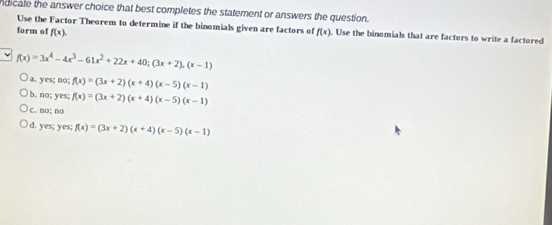 ndicate the answer choice that best completes the statement or answers the question.
Use the Factor Theorem to determine if the binomials given are factors of
form of f(x). f(x). Use the binomials that are factors to write a factored
f(x)=3x^4-4x^3-61x^2+22x+40; (3x+2), (x-1)
a. yes; no; f(x)=(3x+2)(x+4)(x-5)(x-1)
b. no; yes; f(x)=(3x+2)(x+4)(x-5)(x-1)
c. no; no
d. yes; yes; f(x)=(3x+2)(x+4)(x-5)(x-1)