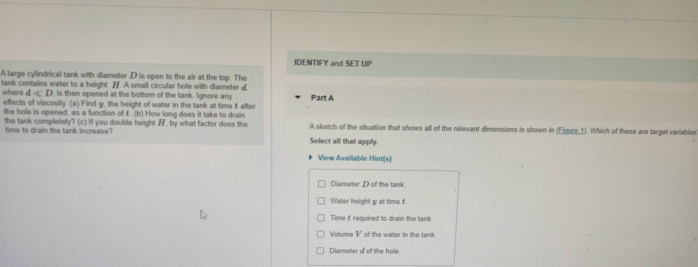 IDENTIFY and SET UP
A large cylindrical tank with diameter D is open to the air at the top. The
tank contains water to a height H. A small circular hole with diameter d,
where dll D , is then opened at the bottom of the tank. Ignore any Part A
effects of viscosity. (a) Find y, the height of water in the tank at time t after
the hole is opened, as a function of t. (b) How long does it take to drain
the tank completely ?(c)| ) If you double height , by what factor does the A sketch of the situation that shows all of the relevant dimensions is shown in (Eigure 1). Which of these are target variables
time to drain the tank increase?
Select all that apply.
View Available Hint(s)
Diameter D of the tank.
Water height y at time t.
Time t required to drain the tank.
Volume V of the water in the tank.
Diameter d of the hole.