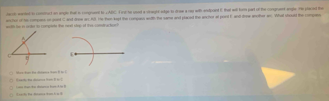 Jacob wanted to construct an angle that is congruent to ∠ ABC First he used a straight edge to draw a ray with endpoint E that will form part of the congruent angle. He placed the
anchor of his compass on point C and drew arc AB. He then kept the compass width the same and placed the anchor at point E and drew another arc. What should the compass
width be in order to complete the next step of this construction?
E
More than the distance from B to C
Exactly the distance from () to C
Less than the distance from A to B
Exactly the distance from A to B