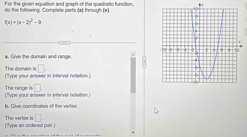 For the given equation and graph of the quadratic function, Ay 
do the following. Complete parts (a) through (e).
f(x)=(x-2)^2-9
a. Give the domain and range. 
The domain is □. 
(Type your answer in interval notation.) 
The range is □. 
(Type your answer in interval notation.) 
b. Give coordinates of the vertex. 
The vertex is □. 
(Type an ordered pair.)