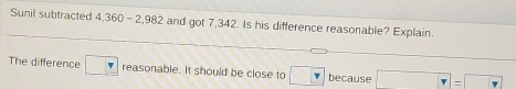 Sunil subtracted 4,360-2,982 and got 7,342. Is his difference reasonable? Explain. 
The difference reasonable. It should be close to because -