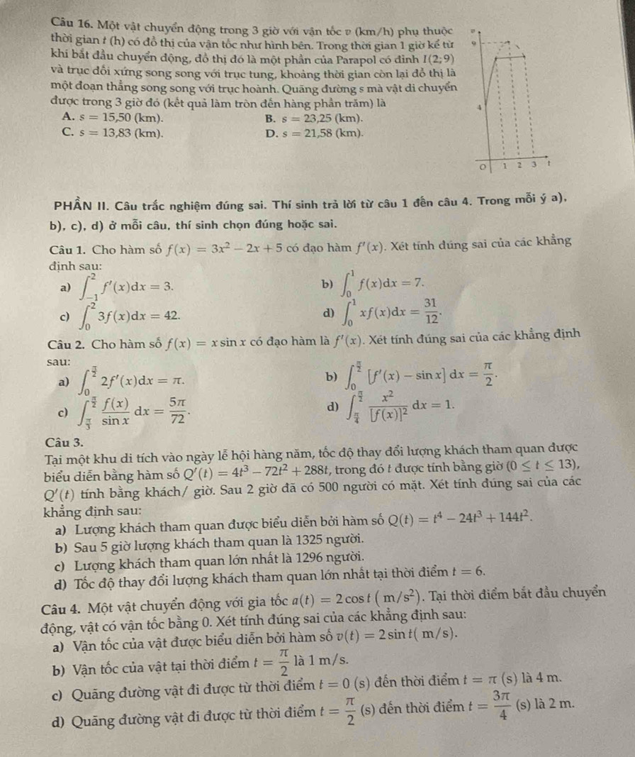 Một vật chuyển động trong 3 giờ với vận tốc v (km/h) phụ thuộc
thời gian # (h) có đồ thị của vận tốc như hình bên. Trong thời gian 1 giờ kế từ 
khi bắt đầu chuyển động, đồ thị đó là một phần của Parapol có đỉnh I(2;9)
và trục đổi xứng song song với trục tung, khoảng thời gian còn lại đổ thị là
một đoạn thẳng song song với trục hoành. Quãng đường s mà vật di chuyển
được trong 3 giờ đó (kết quả làm tròn đến hàng phần trăm) là
A. s=15,50(km). B. s=23,25(km).
C. s=13,83(km). D. s=21,58(km).
PHẨN II. Câu trắc nghiệm đúng sai. Thí sinh trả lời từ câu 1 đến câu 4. Trong mỗi ý a),
b), c), d) ở mỗi câu, thí sinh chọn đúng hoặc sai.
Câu 1. Cho hàm số f(x)=3x^2-2x+5 có đạo hàm f'(x). Xét tính đúng sai của các khẳng
định sau:
a) ∈t _(-1)^2f'(x)dx=3. b) ∈t _0^(1f(x)dx=7.
c) ∈t _0^23f(x)dx=42. ∈t _0^1xf(x)dx=frac 31)12.
d)
Câu 2. Cho hàm số f(x)=xsin x có đạo hàm là f'(x) Xét tính đúng sai của các khẳng định
sau:
a) ∈t _0^((frac π)2)2f'(x)dx=π .
b) ∈t _0^((frac π)2)[f'(x)-sin x]dx= π /2 .
c) ∈t _ π /3 ^ π /2  f(x)/sin x dx= 5π /72 . ∈t _ π /4 ^ π /2 frac x^2[f(x)]^2dx=1.
d)
Câu 3.
Tại một khu di tích vào ngày lễ hội hàng năm, tốc độ thay đổi lượng khách tham quan được
biểu diễn bằng hàm số Q'(t)=4t^3-72t^2+288t , trong đó t được tính bằng giờ (0≤ t≤ 13),
Q'(t) tính bằng khách/ giờ. Sau 2 giờ đã có 500 người có mặt. Xét tính đúng sai của các
khẳng định sau:
a) Lượng khách tham quan được biểu diễn bởi hàm số Q(t)=t^4-24t^3+144t^2.
b) Sau 5 giờ lượng khách tham quan là 1325 người.
c) Lượng khách tham quan lớn nhất là 1296 người.
d) Tốc độ thay đổi lượng khách tham quan lớn nhất tại thời điểm t=6.
Câu 4. Một vật chuyển động với gia tốc a(t)=2cos t(m/s^2). Tại thời điểm bắt đầu chuyển
động, vật có vận tốc bằng 0. Xét tính đúng sai của các khẳng định sau:
a) Vận tốc của vật được biểu diễn bởi hàm số v(t)=2sin t(m/s).
b) Vận tốc của vật tại thời điểm t= π /2  là lǐ n / s.
c) Quảng đường vật đi được từ thời điểm t=0 (s) đến thời điểm t=π (s) là 4 m.
d) Quãng đường vật đi được từ thời điểm t= π /2 (s;) đến thời điểm t= 3π /4  (s) là 2 m.