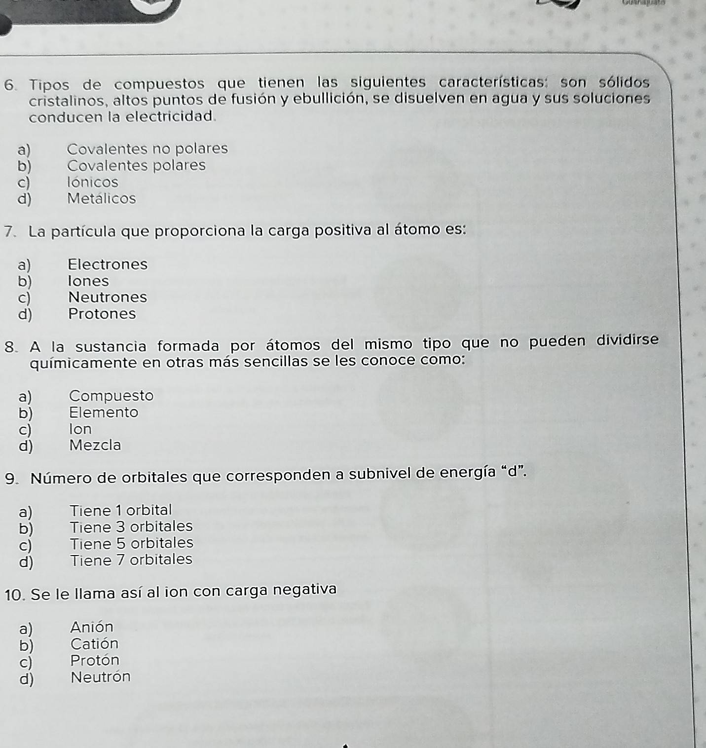 Tipos de compuestos que tienen las siguientes características: son sólidos
cristalinos, altos puntos de fusión y ebullición, se disuelven en agua y sus soluciones
conducen la electricidad.
a) Covalentes no polares
b) Covalentes polares
c) lónicos
d) Metálicos
7. La partícula que proporciona la carga positiva al átomo es:
a) Electrones
b) lones
c) Neutrones
d) Protones
8. A la sustancia formada por átomos del mismo tipo que no pueden dividirse
químicamente en otras más sencillas se les conoce como:
a) Compuesto
b) ) Elemento
c) Ion
d) Mezcla
9. Número de orbitales que corresponden a subnivel de energía “d”.
a) Tiene 1 orbital
b) Tiene 3 orbitales
c) Tiene 5 orbitales
d) Tiene 7 orbitales
10. Se le llama así al ion con carga negativa
a) Anión
b) Catión
c) Protón
d) Neutrón