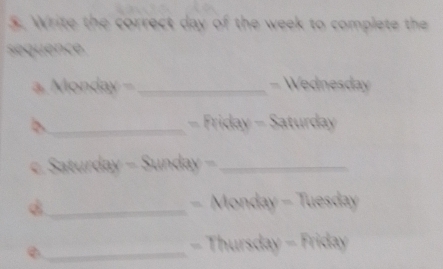 Write the correct day of the week to complete the 
sequence 
a. Monday -_ - Wednesday 
b _ − Friday - Saturday 
c. Saturday - Sunday -_ 
_- Monday - Tuesday 
_- Thursday - Friday