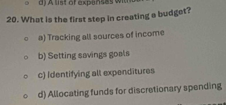 a)A list of expenses w ith
20. What is the first step in creating a budget?
a) Tracking all sources of income
b) Setting savings goals
c) Identifying all expenditures
d) Allocating funds for discretionary spending