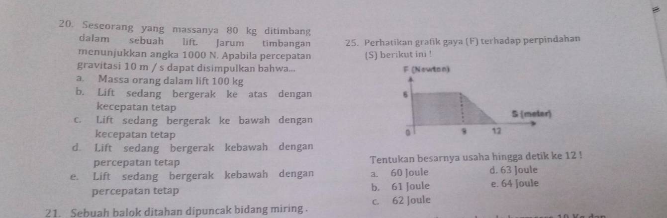 Seseorang yang massanya 80 kg ditimbang
dalam sebuah lift. Jarum timbangan 25. Perhatikan grafik gaya (F) terhadap perpindahan
menunjukkan angka 1000 N. Apabila percepatan (S) berikut ini !
gravitasi 10 m / s dapat disimpulkan bahwa... F (Newton)
a. Massa orang dalam lift 100 kg
b. Lift sedang bergerak ke atas dengan 6
kecepatan tetap
S (meter)
c. Lift sedang bergerak ke bawah dengan
kecepatan tetap 。
12
d Lift sedang bergerak kebawah dengan
percepatan tetap Tentukan besarnya usaha hingga detik ke 12!
e. Lift sedang bergerak kebawah dengan a. 60 Joule d. 63 Joule
percepatan tetap b. 61 Joule e. 64 Joule
c. 62 Joule
21. Sebuah balok ditahan dipuncak bidang miring .