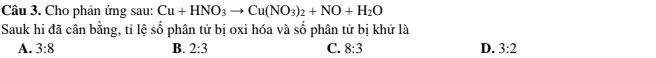 Cho phản ứng sau: Cu+HNO_3to Cu(NO_3)_2+NO+H_2O
Sauk hi đã cân bằng, tỉ lệ số phân tử bị oxi hóa và số phân tử bị khử là
A. 3:8 B. 2:3 C. 8:3 D. 3:2