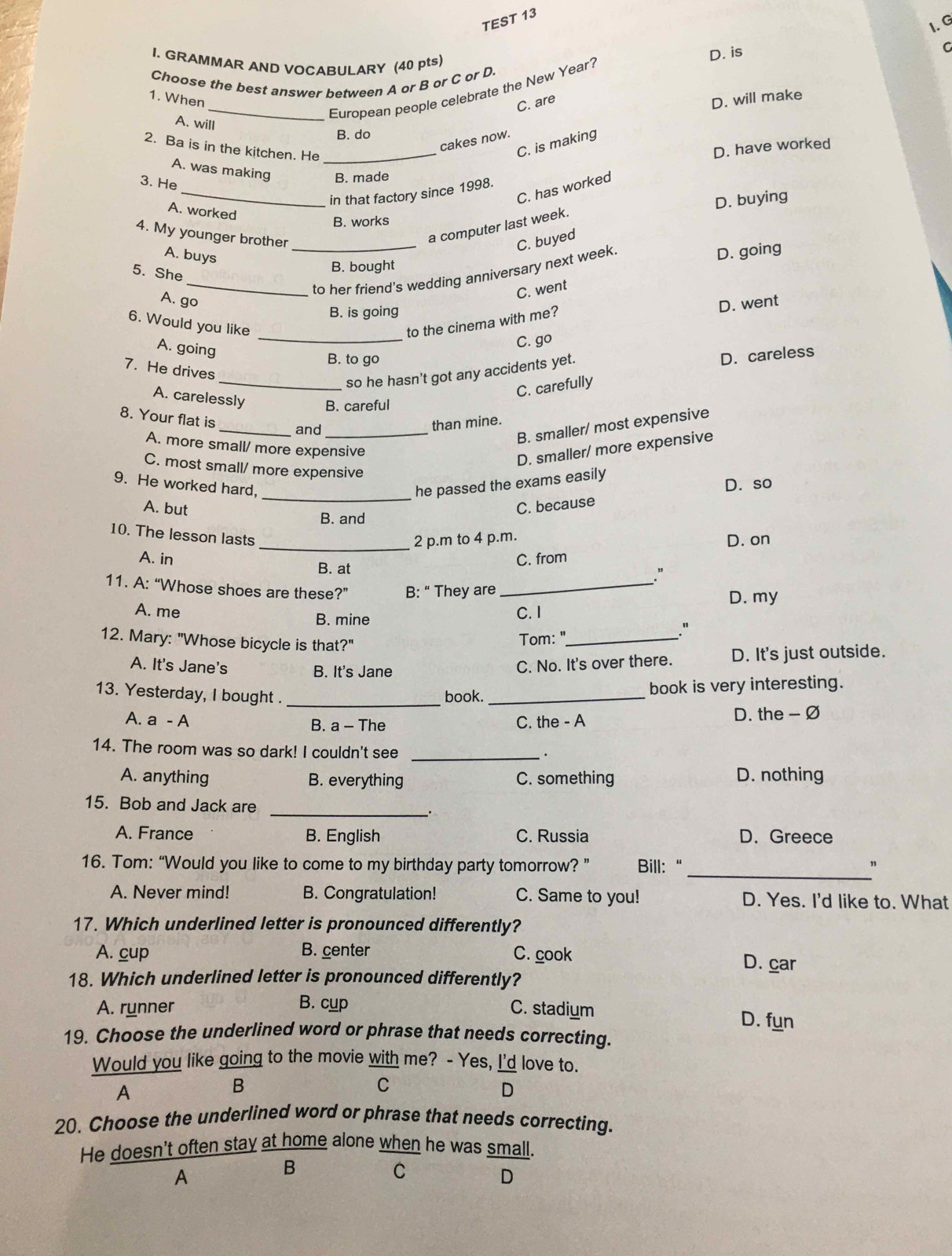 TEST 13
I. G
I. GRAMMAR AND VOCABULARY (40 pts)
D. is
Choose the best answer between A or B or C or D.
_European people celebrate the New Year?
1. When C. are
D. will make
A. will
B. do
cakes now.
2. Ba is in the kitchen. He _D. have worked
C. is making
A. was making B. made
3. He
C. has worked
_in that factory since 1998.
D. buying
A. worked
B. works
4. My younger brother_
a computer last week.
C. buyed
A. buys
B. bought
_to her friend's wedding anniversary next week.
D. going
5. She
A. go
C. went
B. is going
D. went
_
6. Would you like to the cinema with me?
A. going
C. go
B. to go
_so he hasn't got any accidents yet.
D. careless
7. He drives
C. carefully
A. carelessly B. careful
8. Your flat is
_and_
than mine.
B. smaller/ most expensive
A. more small/ more expensive
D. smaller/ more expensive
C. most small/ more expensive
_
9. He worked hard, he passed the exams easily
D. so
A. but C. because
B. and
2 p.m to 4 p.m.
D. on
10. The lesson lasts_ ."
A. in B. at
C. from
11. A: “Whose shoes are these?” B: “ They are_
D. my
A. me B. mine
C. 1
Tom: "_
。
12. Mary: "Whose bicycle is that?"
A. It's Jane's C. No. It's over there. D. It's just outside.
B. It's Jane
13. Yesterday, I bought . _book. _book is very interesting.
A. a - A B. a - The C. the - A D. the - Ø
14. The room was so dark! I couldn't see_
.
A. anything B. everything C. something D. nothing
_
15. Bob and Jack are
A. France B. English C. Russia D. Greece
16. Tom: “Would you like to come to my birthday party tomorrow? ” Bill:"
_"
A. Never mind! B. Congratulation! C. Same to you! D. Yes. I'd like to. What
17. Which underlined letter is pronounced differently?
A. cup B. center C. cook D. car
18. Which underlined letter is pronounced differently?
B. cup
A. runner C. stadium D. fun
19. Choose the underlined word or phrase that needs correcting.
Would you like going to the movie with me? - Yes, I'd love to.
A
B
C
D
20. Choose the underlined word or phrase that needs correcting.
He doesn't often stay at home alone when he was small.
A
B
C
D