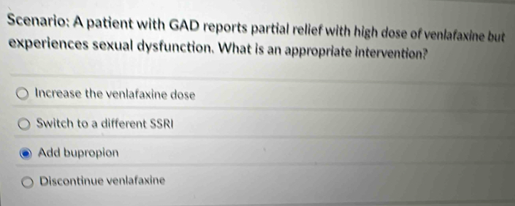 Scenario: A patient with GAD reports partial relief with high dose of venlafaxine but
experiences sexual dysfunction. What is an appropriate intervention?
Increase the venlafaxine dose
Switch to a different SSRI
Add bupropion
Discontinue venlafaxine