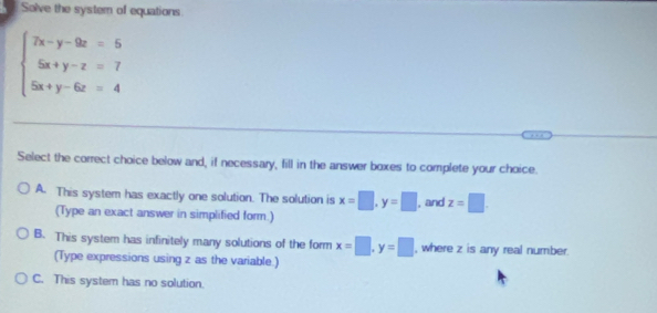 Solve the system of equations
beginarrayl 7x-y-9z=5 5x+y-z=7 5x+y-6z=4endarray.
Select the correct choice below and, if necessary, fill in the answer boxes to complete your choice.
A. This system has exactly one solution. The solution is x=□ , y=□ , and z=□. 
(Type an exact answer in simplified form.)
B. This system has infinitely many solutions of the form x=□ , y=□ , where z is any real number.
(Type expressions using z as the variable.)
C. This system has no solution.