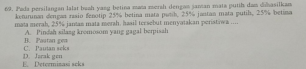 Pada persilangan lalat buah yang betina mata merah dengan jantan mata putih dan dihasilkan
keturunan dengan rasio fenotip 25% betina mata putih, 25% jantan mata putih, 25% betina
mata merah, 25% jantan mata merah. hasil tersebut menyatakan peristiwa ....
A. Pindah silang kromosom yang gagal berpisah
B. Pautan gen
C. Pautan seks
D. Jarak gen
E. Determinasi seks