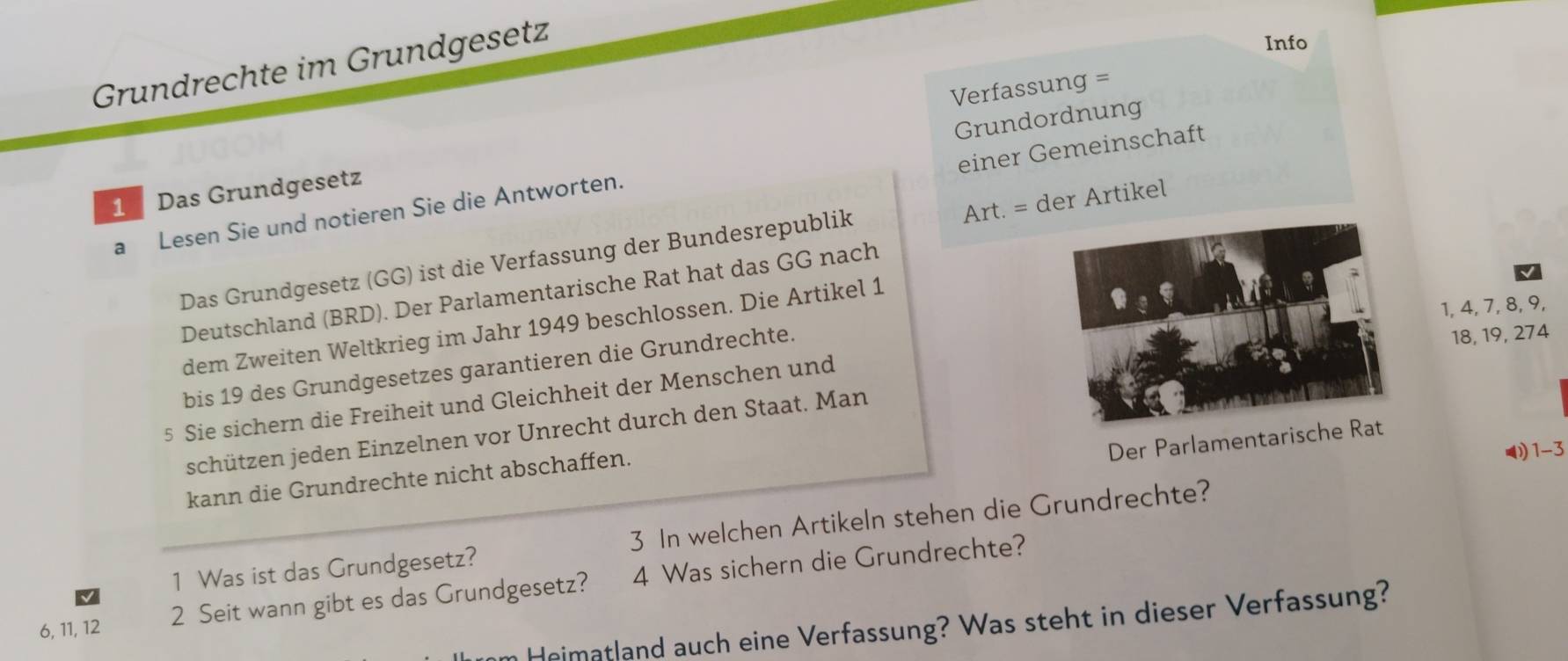 Grundrechte im Grundgesetz 
Info 
Verfassung = 
Grundordnung 
einer Gemeinschaft
1 Das Grundgesetz 
Art. = der Artikel 
a Lesen Sie und notieren Sie die Antworten. 
Das Grundgesetz (GG) ist die Verfassung der Bundesrepublik 
Deutschland (BRD). Der Parlamentarische Rat hat das GG nach
1, 4, 7, 8, 9, 
dem Zweiten Weltkrieg im Jahr 1949 beschlossen. Die Artikel 1 
bis 19 des Grundgesetzes garantieren die Grundrechte.
18, 19, 274
5 Sie sichern die Freiheit und Gleichheit der Menschen und 
schützen jeden Einzelnen vor Unrecht durch den Staat. Man 
Der Parlamentari 
kann die Grundrechte nicht abschaffen. 
◢ 1-3 
1 Was ist das Grundgesetz? 3 In welchen Artikeln stehen die Grundrechte?
6, 11, 12 2 Seit wann gibt es das Grundgesetz? 4 Was sichern die Grundrechte? 
Heimatland auch eine Verfassung? Was steht in dieser Verfassung?