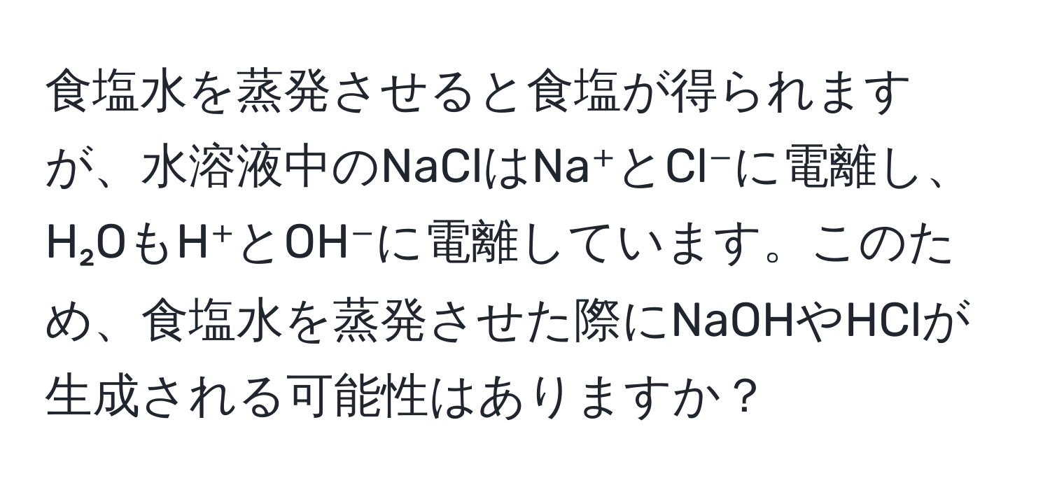 食塩水を蒸発させると食塩が得られますが、水溶液中のNaClはNa⁺とCl⁻に電離し、H₂OもH⁺とOH⁻に電離しています。このため、食塩水を蒸発させた際にNaOHやHClが生成される可能性はありますか？