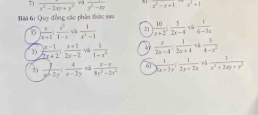  x/x^2-2xy+y^2  va frac y^2-xy δ ) x^2-x+1x^3+1
Bài 6: Quy đồng các phân thức sau 
1) ) x/x+1 ;  x^2/1-x  yà  1/x^2-1  2)  10/x+2 ;  5/2x-4  yà  1/6-3x 
3)  (x-1)/2x+2 ;  (x+1)/2x-2  và  1/1-x^2  4  x/2x-4 ;  1/2x+4  và  3/4-x^2 
5)  7/x+2y ;  4/x-2y  và  (x-y)/8y^2-2x^2  6)  1/3x+3y ;  1/2y+2x  và  1/x^2+2xy+y^2 