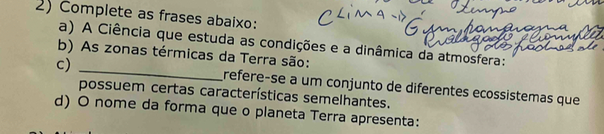 Complete as frases abaixo: 
a) A Ciência que estuda as condições e a dinâmica da atmosfera: 
b) As zonas térmicas da Terra são: 
c)_ 
refere-se a um conjunto de diferentes ecossistemas que 
possuem certas características semelhantes. 
d) O nome da forma que o planeta Terra apresenta: