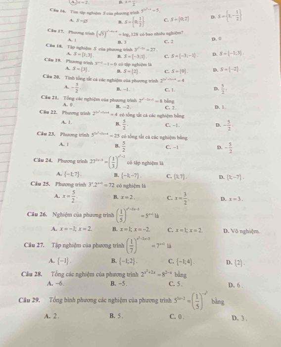 A. x=2 B. x=frac 2
Câu 16. Tìm tập nghiệm 5 của phương trình 5^(2x^2)-4=5. S= t- 1/2 
A. S=varnothing B. S= 0, 1/2  C. S=(0;2) D.
Cầu 17. Phương trình (sqrt(5))^x^2+4x-4=log _2128 có bao nhiêu nghiệm?
A. ! B. 3 C. 2
D. 0
Câu 18. Tập nghiệm S của phương trình 3^(x^2)-2x=27. D. S= -1;3 .
A. S= 1;3 . B. S=(-3;1). C. S= -3;-1 .
Câu 19. Phương trình 5^(x+2)-1=0 có tập nghiệm là D. S=(-2).
A. S= 3 . B. S= 2 . C. S=(0).
Câu 20. Tinh tổng tất cả các nghiệm của phương trình 2^(2a^2)+1-4=4
A. - 5/2 . B. -1 C. 1 D.  5/2 .
Câu 21. Tổng các nghiệm của phương trình 2^(x^2)-2x-1=8 bằng
A. 0 B. -2. C. 2 . D. 1.
Câu 22. Phương trình 2^(2x^2)+5x+4=4 có tổng tắt cá các nghiệm bằng
A. 1. B.  5/2 . C. −1. D. - 5/2 .
Câu 23. Phương trình 5^(2x^2)+5x+4=25 có tổng tắt cá các nghiệm bằng
A. 1 B.  5/2  C. -1 D. - 5/2 
Câu 24. Phương trình 27^(2x-3)=( 1/3 )^x^2+2 có tập nghiệm là
A.  -1;7 . B.  -1;-7 . C.  1;7 . D.  1;-7 .
Câu 25. Phương trình 3^x· 2^(x+1)=72 có nghiệm là
A. x= 5/2 . B. x=2. C. x= 3/2 . D. x=3.
Câu 26. Nghiệm của phương trình ( 1/5 )^x^2-2x-3=5^(x+1)1d
A. x=-1;x=2. B. x=1;x=-2. C. x=1;x=2. D. Vô nghiệm.
Câu 27. Tập nghiệm của phương trình ( 1/7 )^x^2-2x-3=7^(x+1)13
A.  -1 . B.  -1;2 . C.  -1;4 . D.  2 .
Câu 28. Tổng các nghiệm của phương trình 2^(x^2)+2x=8^(2-x) bằng
A. −6. B. −5 . C. 5 . D. 6 .
Câu 29. Tổng bình phương các nghiệm của phương trình 5^(3x-2)=( 1/5 )^-x^2 bằng
A. 2 . B. 5 . C. 0 . D. 3 .