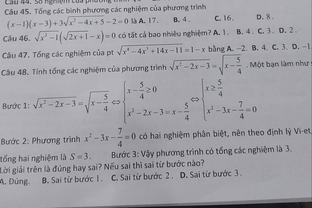 Cau 44. Số nghiệm của phười
Câu 45. Tổng các bình phương các nghiệm của phương trình
(x-1)(x-3)+3sqrt(x^2-4x+5)-2=0 là A. 17 . B. 4 . C. 16 . D. 8 .
Câu 46. sqrt(x^2-1)(sqrt(2x+1)-x)=0 có tất cả bao nhiêu nghiệm? A. 1. B. 4 . C. 3. D. 2 .
Câu 47. Tổng các nghiệm của pt sqrt(x^4-4x^3+14x-11)=1-x bằng A. -2. B. 4. C. 3. D. -1
Câu 48. Tính tổng các nghiệm của phương trình sqrt(x^2-2x-3)=sqrt(x-frac 5)4.  Một bạn làm như :
Bước 1: sqrt(x^2-2x-3)=sqrt(x-frac 5)4Rightarrow beginarrayl x- 5/4 ≥ 0 x^2-2x-3=x- 5/4 endarray. Leftrightarrow beginarrayl x≥  5/4  x^2-3x- 7/4 =0endarray.
Bước 2: Phương trình x^2-3x- 7/4 =0 có hai nghiệm phân biệt, nên theo định lý Vi-et
tổng hai nghiệm là S=3. Bước 3: Vậy phương trình có tổng các nghiệm là 3.
Lời giải trên là đúng hay sai? Nếu sai thì sai từ bước nào?
A. Đúng. B. Sai từ bước 1. C. Sai từ bước 2. D. Sai từ bước 3.