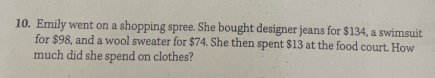 Emily went on a shopping spree. She bought designer jeans for $134, a swimsuit 
for $98, and a wool sweater for $74. She then spent $13 at the food court. How 
much did she spend on clothes?