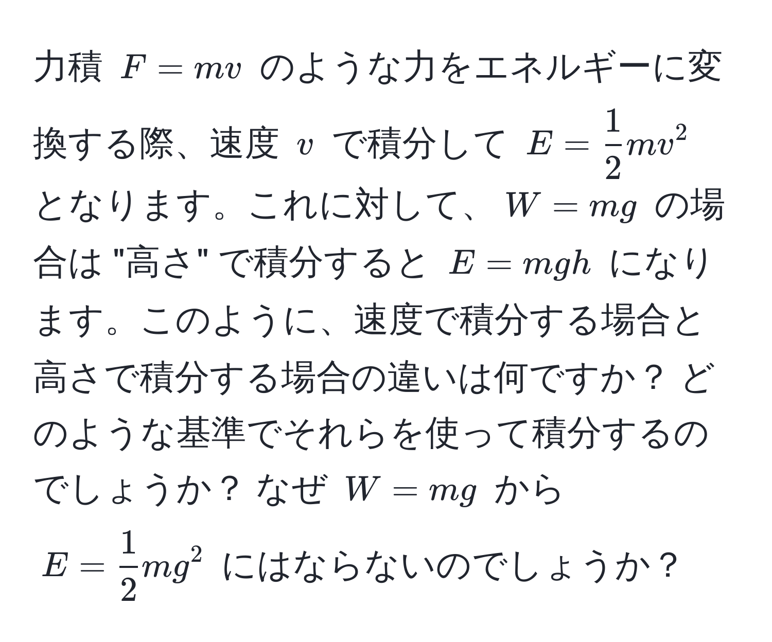 力積 $F = mv$ のような力をエネルギーに変換する際、速度 $v$ で積分して $E =  1/2  mv^(2$ となります。これに対して、$W = mg$ の場合は "高さ" で積分すると $E = mgh$ になります。このように、速度で積分する場合と高さで積分する場合の違いは何ですか？ どのような基準でそれらを使って積分するのでしょうか？ なぜ $W = mg$ から $E = frac1)2 mg^2$ にはならないのでしょうか？