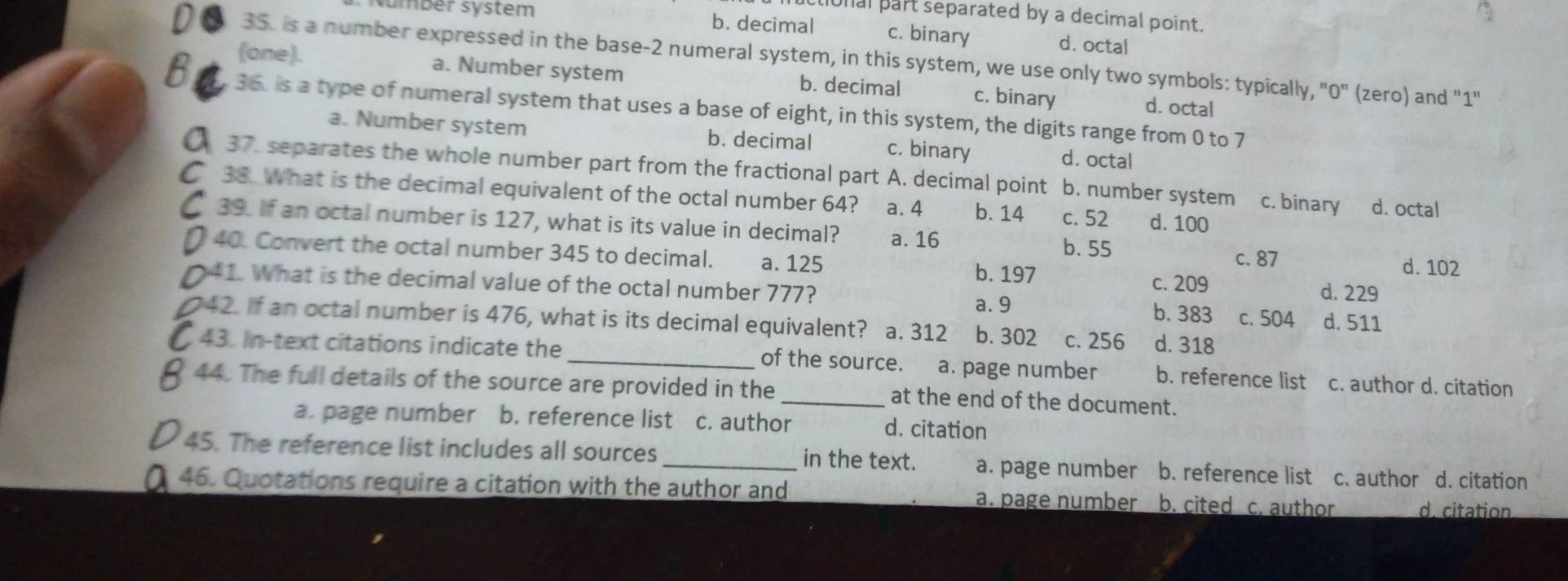 onal part separated by a decimal point.
sumbér system b. decimal c. binary d. octal
35. is a number expressed in the base- 2 numeral system, in this system, we use only two symbols: typically, "0" (zero) and "1"
(one). a. Number system b. decimal c. binary d. octal
36. is a type of numeral system that uses a base of eight, in this system, the digits range from 0 to 7
a. Number system b. decimal c. binary d. octal
37. separates the whole number part from the fractional part A. decimal point b. number system c. binary
38. What is the decimal equivalent of the octal number 64? a. 4 b. 14 c. 52 d. 100 d. octal
39. If an octal number is 127, what is its value in decimal? a. 16 b. 55
40. Convert the octal number 345 to decimal. a. 125 b. 197 d. 229
c. 87 d. 102
c. 209
41. What is the decimal value of the octal number 777? b. 383 c. 504 d. 511
a. 9
42. If an octal number is 476, what is its decimal equivalent? a. 312 b. 302 c. 256 d. 318
43. In-text citations indicate the _of the source. a. page number b. reference list c. author d. citation
44. The full details of the source are provided in the _at the end of the document.
a. page number b. reference list c. author d. citation
45. The reference list includes all sources_ in the text. a. page number b. reference list c. author d. citation
46. Quotations require a citation with the author and a. page number b. cited c. author d. citation