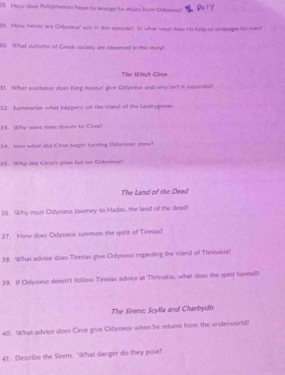 How does Polyphemos hope to avenge his injury from Odysseas! 
29. How heroic are Odysseus' acts in this episode? In what ways does his help or endanger his men? 
80. What custors of Greek society are observed in this story? 
The Witch Circe 
31. What assistance does King Aeolus' give Odysseus and why isn't it successful? 
32. Summarize what happens on the island of the Laistrygones. 
33. Why were men drawn to Circe? 
34. Into what did Circe begin turning Odysseus' crew? 
35. Why did Circe's plan fail on Odysseus? 
The Land of the Dead 
36. Why must Odysseus Journey to Hades, the land of the dead? 
37. How does Odysseus summon the spirit of Tiresias? 
38. What advice does Tiresias give Odysseus regarding the island of Thrinakia? 
39. If Odysseus doesn't follow Tiresias advice at Thrinakia, what does the spirit foretell? 
The Sirens; Scylla and Charbydis 
40. What advice does Circe give Odysseus when he returns from the underworld? 
41. Describe the Sirens. What danger do they pose?