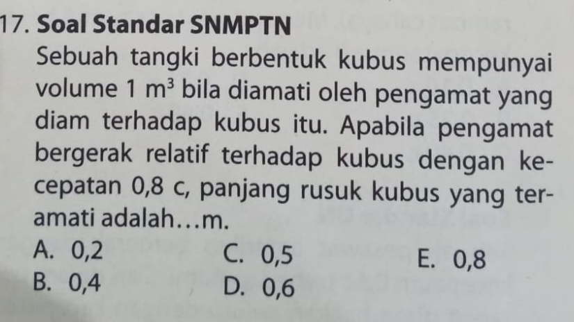 Soal Standar SNMPTN
Sebuah tangki berbentuk kubus mempunyai
volume 1m^3 bila diamati oleh pengamat yang
diam terhadap kubus itu. Apabila pengamat
bergerak relatif terhadap kubus dengan ke-
cepatan 0,8 c, panjang rusuk kubus yang ter-
amati adalah…m.
A. 0, 2 C. 0, 5 E. 0, 8
B. 0, 4 D. 0, 6