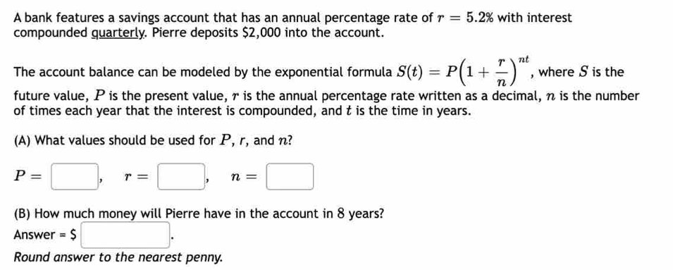 A bank features a savings account that has an annual percentage rate of r=5.2% with interest 
compounded quarterly. Pierre deposits $2,000 into the account. 
The account balance can be modeled by the exponential formula S(t)=P(1+ r/n )^nt , where S is the 
future value, P is the present value, r is the annual percentage rate written as a decimal, n is the number 
of times each year that the interest is compounded, and t is the time in years. 
(A) What values should be used for P, r, and n?
P=□ , r=□ , n=□
(B) How much money will Pierre have in the account in 8 years? 
Answer =$□. 
Round answer to the nearest penny.