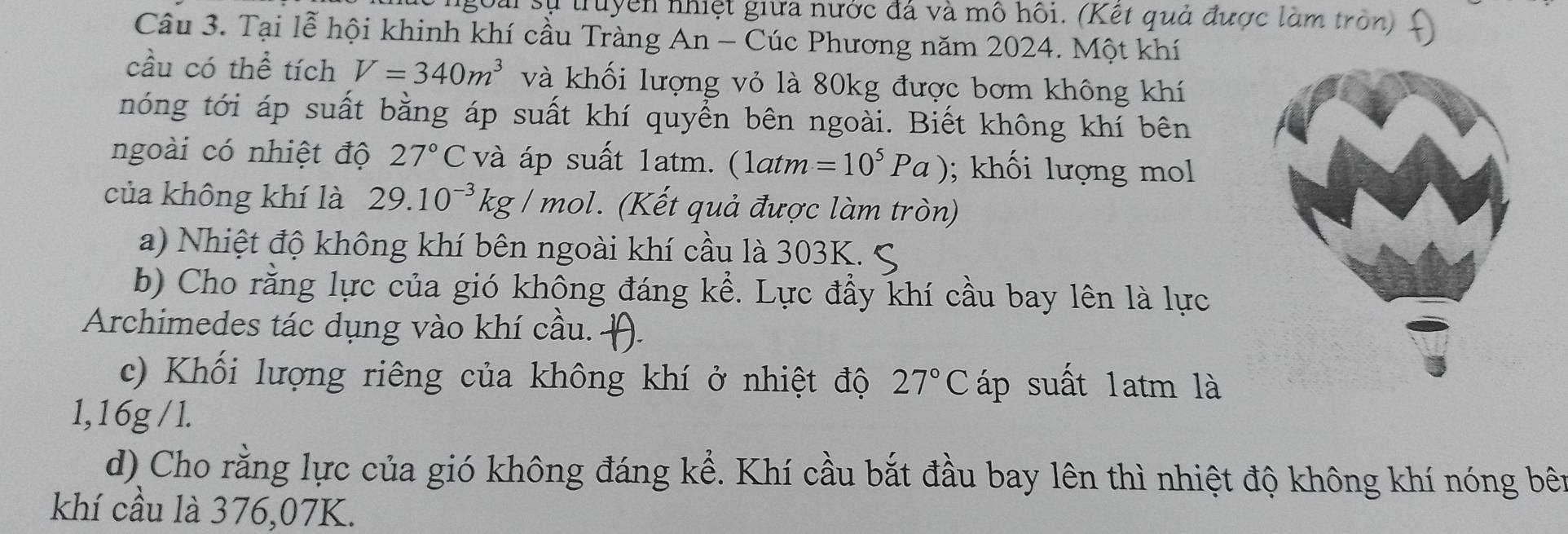 Lài sự truyền nhiệt giữa nước đá và mô hồi. (Kết quả được làm tròn) 
Câu 3. Tại lễ hội khinh khí cầu Tràng An - Cúc Phương năm 2024. Một khí 
cầu có thể tích V=340m^3 và khối lượng vỏ là 80kg được bơm không khí 
nóng tới áp suất bằng áp suất khí quyển bên ngoài. Biết không khí bên 
ngoài có nhiệt độ 27°C và áp suất 1atm. (1atm=10^5Pa); khối lượng mol 
của không khí là 29.10^(-3)kg/mol. (Kết quả được làm tròn) 
a) Nhiệt độ không khí bên ngoài khí cầu là 303K. S 
b) Cho rằng lực của gió không đáng kể. Lực đầy khí cầu bay lên là lực 
Archimedes tác dụng vào khí cầu. . 
c) Khối lượng riêng của không khí ở nhiệt độ 27°C áp suất 1atm là 
1, 16g / l. 
d) Cho rằng lực của gió không đáng kể. Khí cầu bắt đầu bay lên thì nhiệt độ không khí nóng bên 
khí cầu là 376,07K.