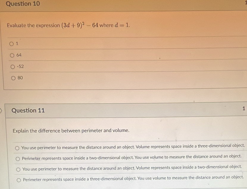 Evaluate the expression (3d+9)^2-64 where d=1.
1
64
-52
80
Question 11
1
Explain the difference between perimeter and volume.
You use perimeter to measure the distance around an object. Volume represents space inside a three-dimensional object.
Perimeter represents space inside a two-dimensional object. You use volume to measure the distance around an object.
You use perimeter to measure the distance around an object. Volume represents space inside a two-dimensional object.
Perimeter represents space inside a three-dimensional object. You use volume to measure the distance around an object.