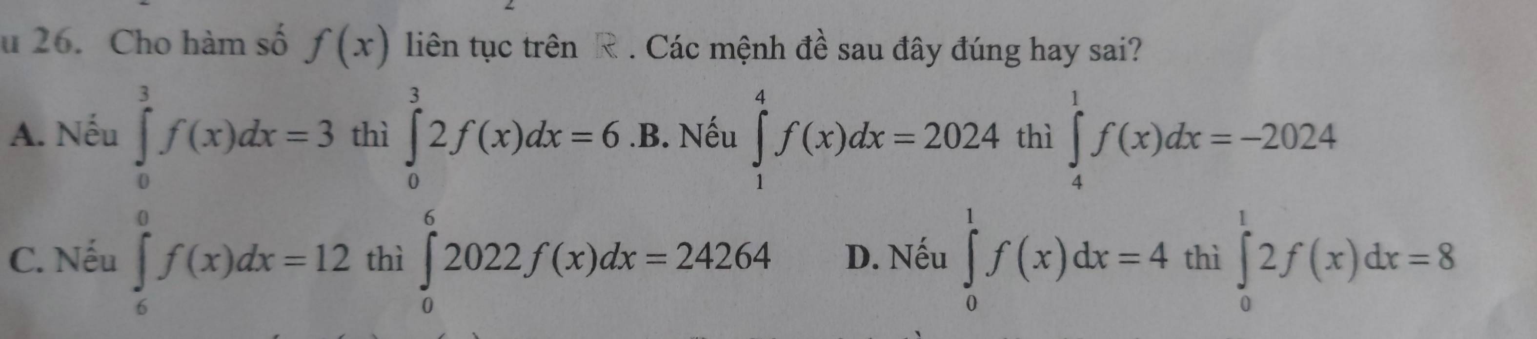 Cho hàm số f(x) liên tục trên R. Các mệnh đề sau đây đúng hay sai?
A. Nếu ∈tlimits _0^3f(x)dx=3 thì ∈tlimits _0^32f(x)dx=6.B.. Nếu ∈tlimits _1^4f(x)dx=2024 thì ∈tlimits _4^1f(x)dx=-2024
C. Nếu ∈tlimits _6^0f(x)dx=12 thì ∈tlimits _0^62022f(x)dx=24264 D. Nếu ∈tlimits _0^1f(x)dx=4 thì ∈tlimits _0^t2f(x)dx=8