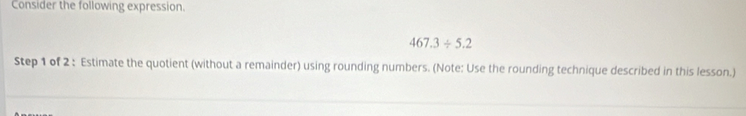 Consider the following expression.
467.3/ 5.2
Step 1 of 2 : Estimate the quotient (without a remainder) using rounding numbers. (Note: Use the rounding technique described in this lesson.)